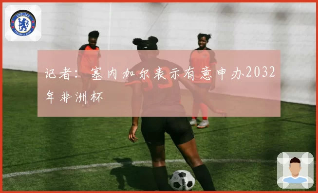 记者:塞内加尔表示有意申办2032年非洲杯