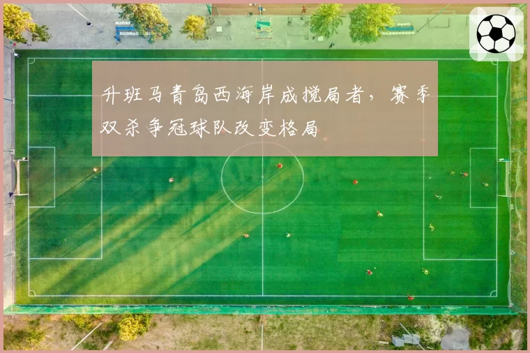 升班马青岛西海岸成搅局者,赛季双杀争冠球队改变格局