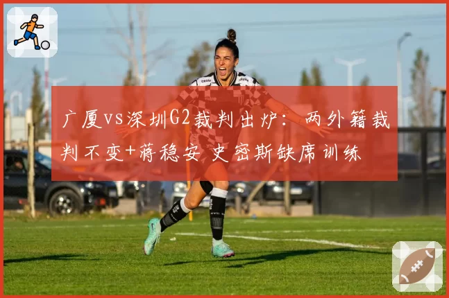 广厦vs深圳G2裁判出炉：两外籍裁判不变+蒋稳安 史密斯缺席训练