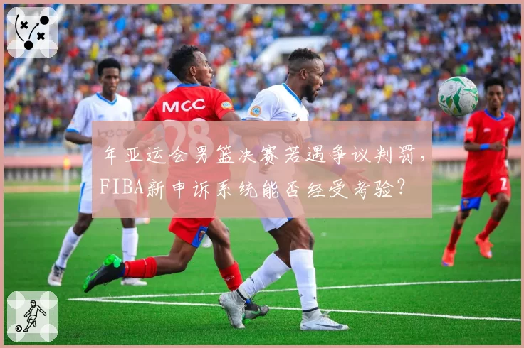 年亚运会男篮决赛若遇争议判罚，FIBA新申诉系统能否经受考验？