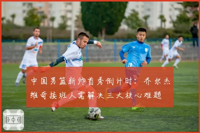 中国男篮新帅首秀倒计时:乔尔杰维奇接班人需解决三大核心难题