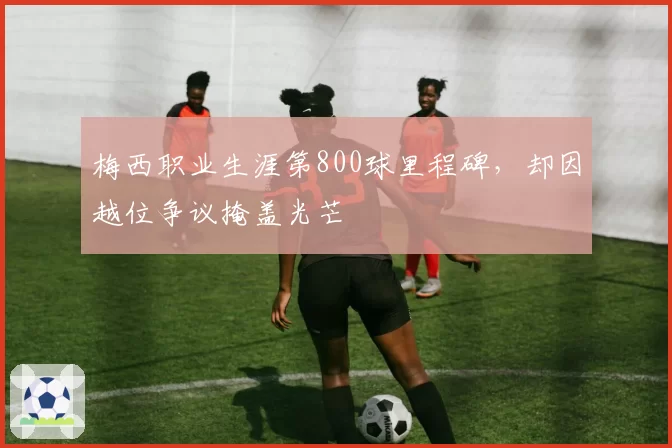 梅西职业生涯第800球里程碑，却因越位争议掩盖光芒