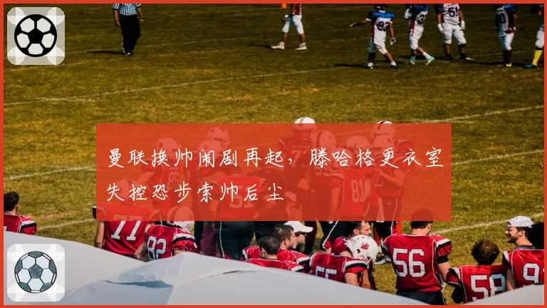 曼联换帅闹剧再起,滕哈格更衣室失控恐步索帅后尘