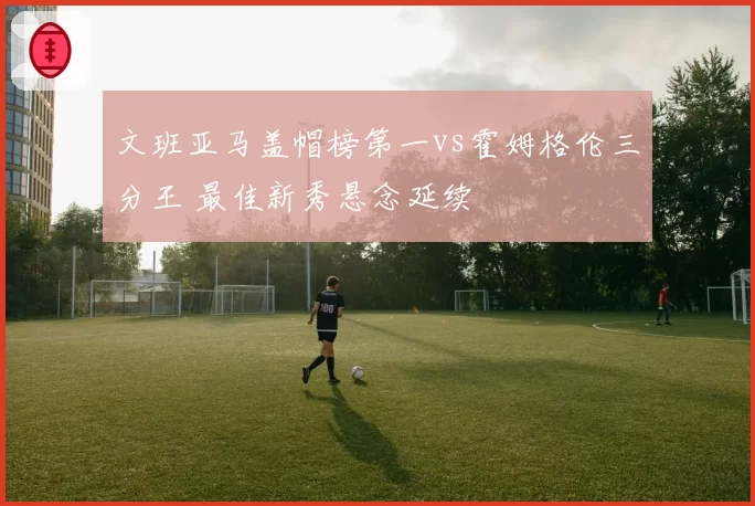 文班亚马盖帽榜第一vs霍姆格伦三分王 最佳新秀悬念延续