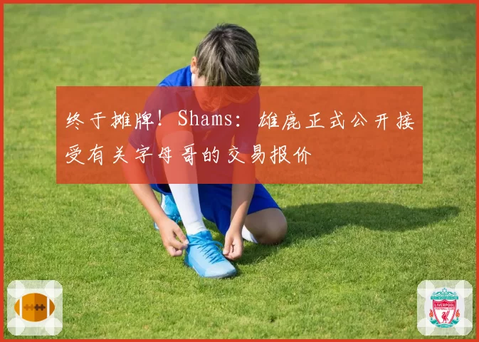终于摊牌！Shams：雄鹿正式公开接受有关字母哥的交易报价