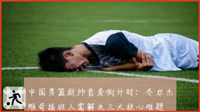 中国男篮新帅首秀倒计时:乔尔杰维奇接班人需解决三大核心难题