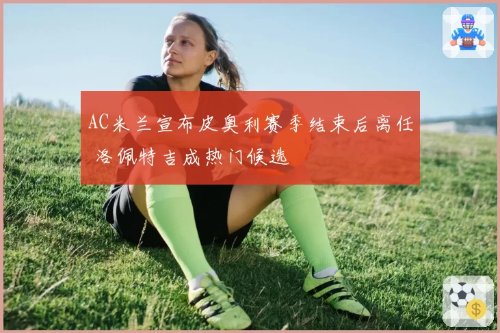 AC米兰宣布皮奥利赛季结束后离任 洛佩特吉成热门候选