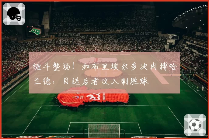 缠斗整场！加布里埃尔多次肉搏哈兰德，目送后者攻入制胜球