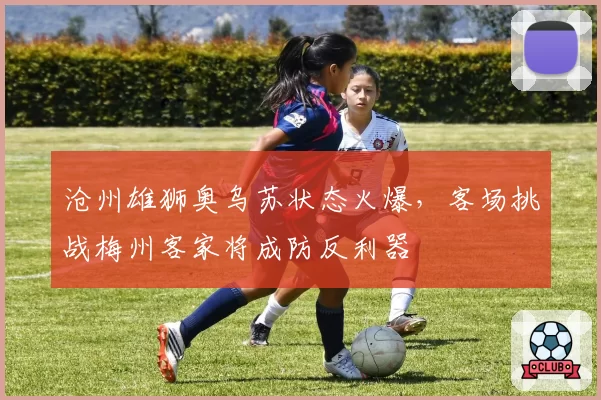 沧州雄狮奥乌苏状态火爆，客场挑战梅州客家将成防反利器