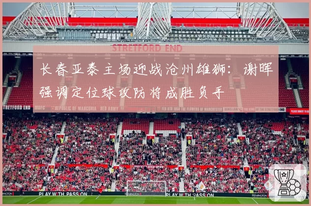 长春亚泰主场迎战沧州雄狮:谢晖强调定位球攻防将成胜负手