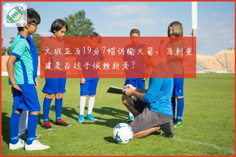 文班亚马19分7帽仍输火箭,马刺重建是否过于依赖新秀?