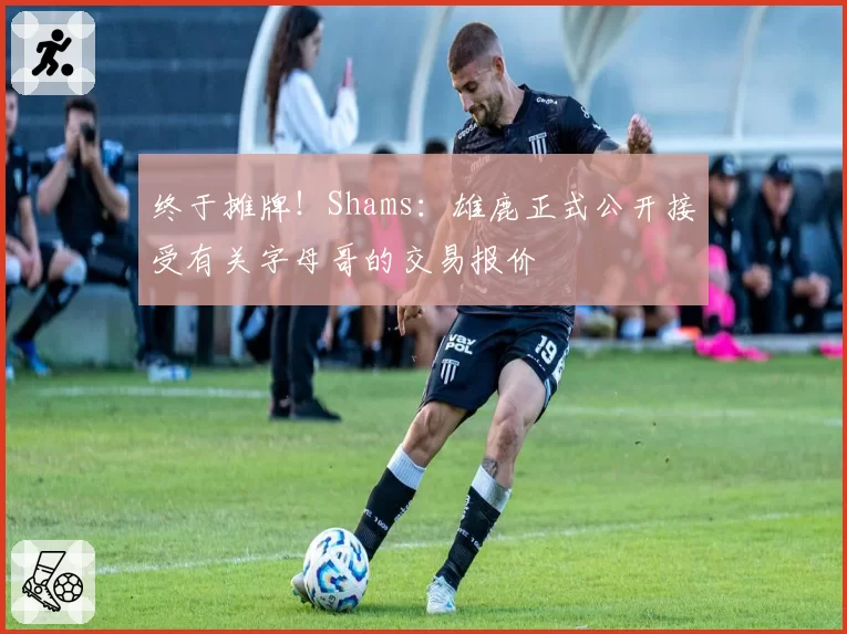 终于摊牌！Shams：雄鹿正式公开接受有关字母哥的交易报价