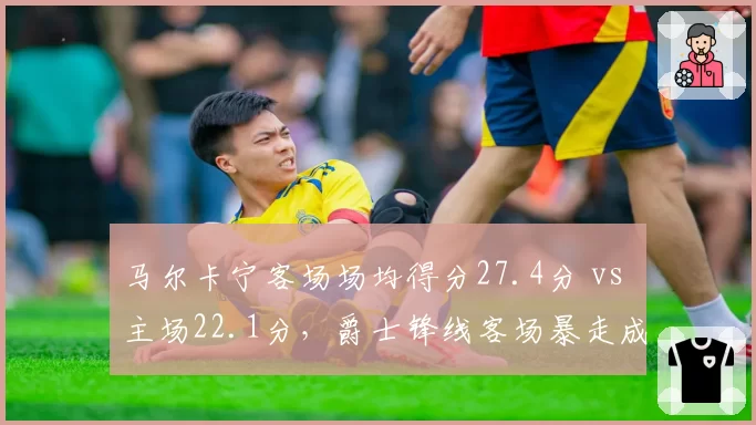 马尔卡宁客场场均得分27.4分 vs 主场22.1分，爵士锋线客场暴走成谜