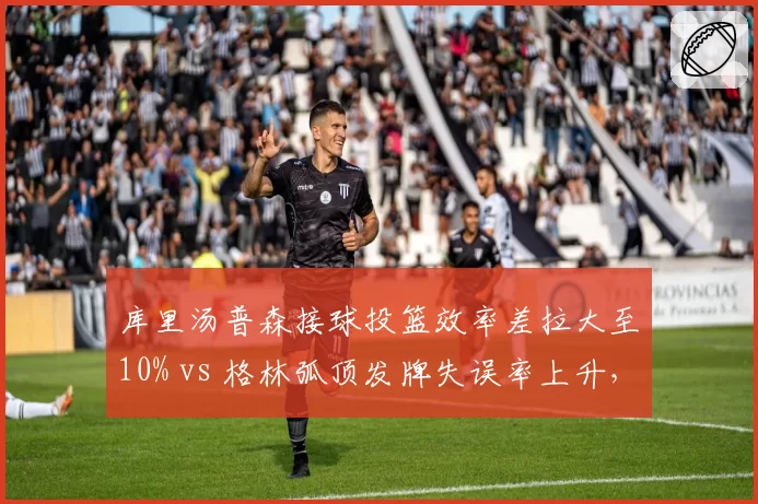 库里汤普森接球投篮效率差拉大至10% vs 格林弧顶发牌失误率上升，勇士死亡五小体系危机