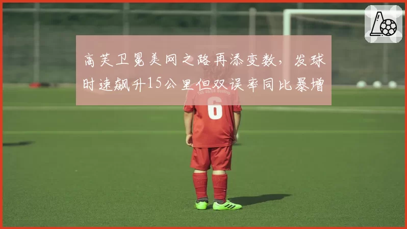 高芙卫冕美网之路再添变数，发球时速飙升15公里但双误率同比暴增40%