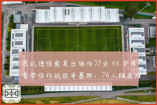 恩比德伤愈复出场均35分 vs 字母哥带伤作战效率暴跌，76人雄鹿谁更稳？