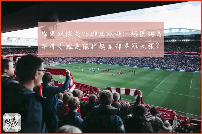 绿军双探花vs雄鹿双核:塔图姆与字母哥谁更能扛起东部争冠大旗?