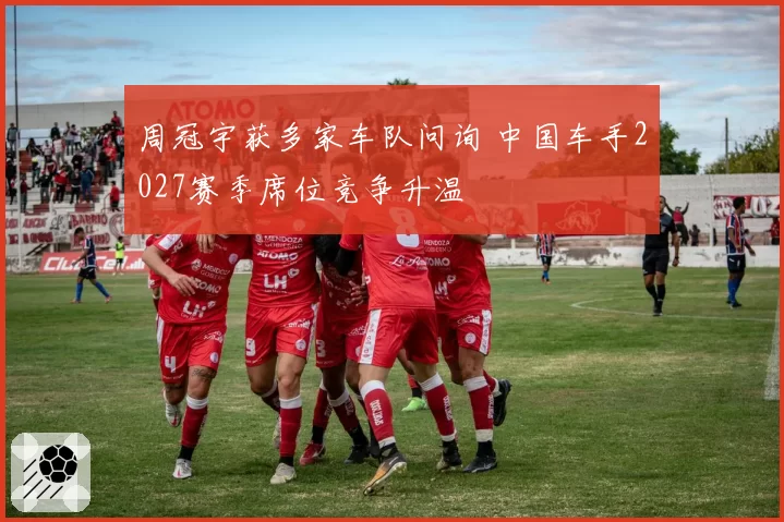 周冠宇获多家车队问询 中国车手2027赛季席位竞争升温