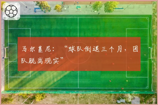 马尔基尼：“球队倒退三个月，团队脱离现实”