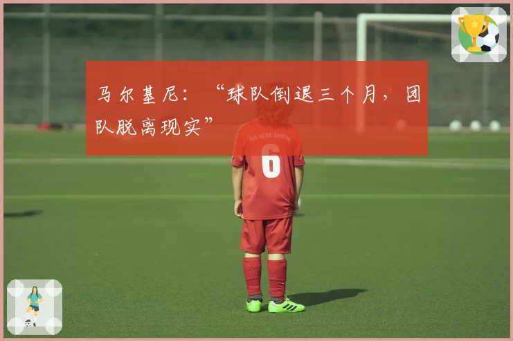 马尔基尼:“球队倒退三个月,团队脱离现实”