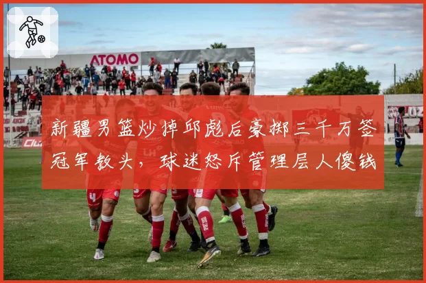 新疆男篮炒掉邱彪后豪掷三千万签冠军教头，球迷怒斥管理层人傻钱多