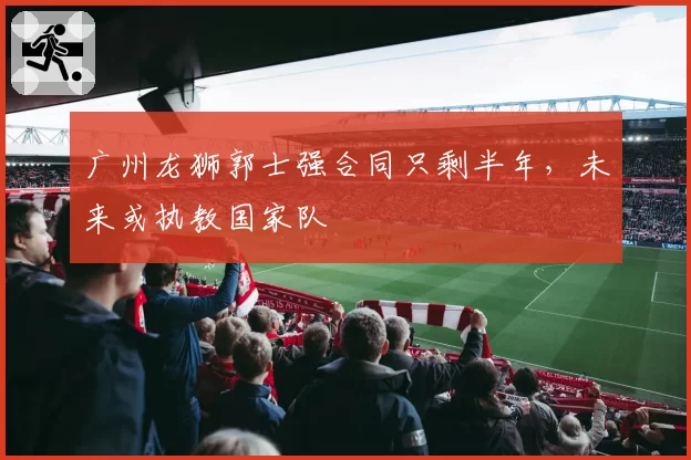 广州龙狮郭士强合同只剩半年，未来或执教国家队
