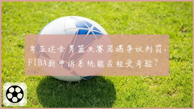 年亚运会男篮决赛若遇争议判罚，FIBA新申诉系统能否经受考验？