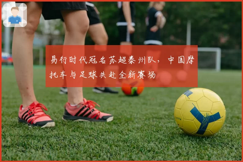 易行时代冠名苏超泰州队,中国摩托车与足球共赴全新赛场