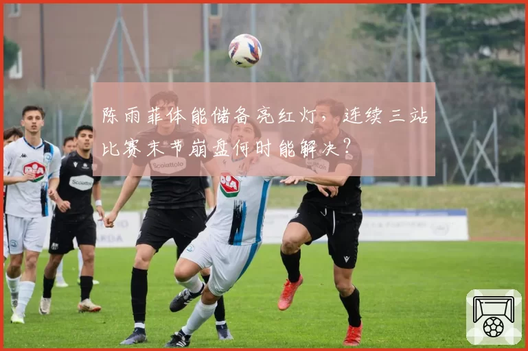 陈雨菲体能储备亮红灯,连续三站比赛末节崩盘何时能解决?