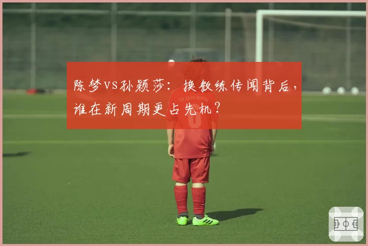 陈梦vs孙颖莎:换教练传闻背后,谁在新周期更占先机?