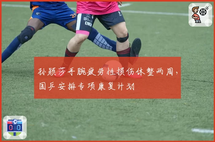 孙颖莎手腕疲劳性损伤休整两周，国乒安排专项康复计划