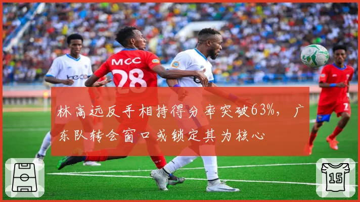 林高远反手相持得分率突破63%，广东队转会窗口或锁定其为核心