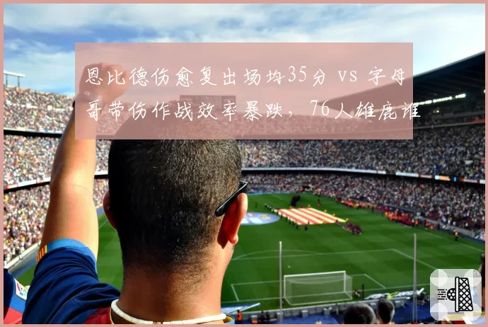 恩比德伤愈复出场均35分 vs 字母哥带伤作战效率暴跌，76人雄鹿谁更稳？