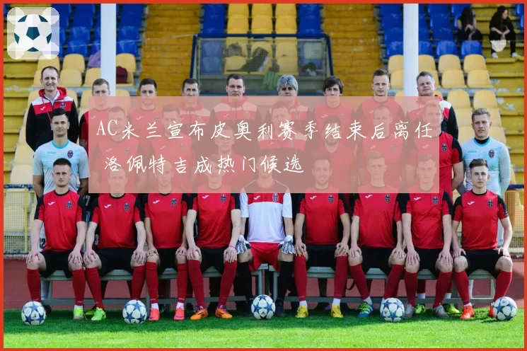 AC米兰宣布皮奥利赛季结束后离任 洛佩特吉成热门候选