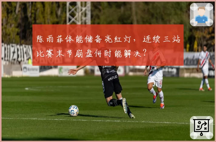 陈雨菲体能储备亮红灯,连续三站比赛末节崩盘何时能解决?