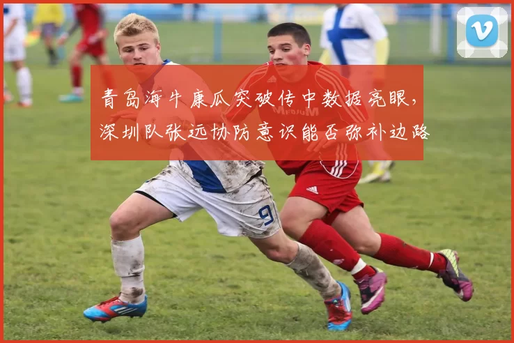 青岛海牛康瓜突破传中数据亮眼，深圳队张远协防意识能否弥补边路空档？