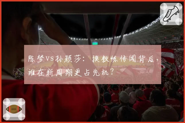 陈梦vs孙颖莎:换教练传闻背后,谁在新周期更占先机?