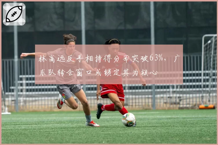 林高远反手相持得分率突破63%，广东队转会窗口或锁定其为核心