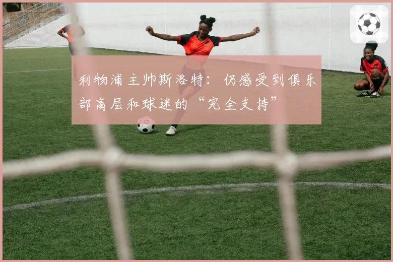 利物浦主帅斯洛特:仍感受到俱乐部高层和球迷的“完全支持”