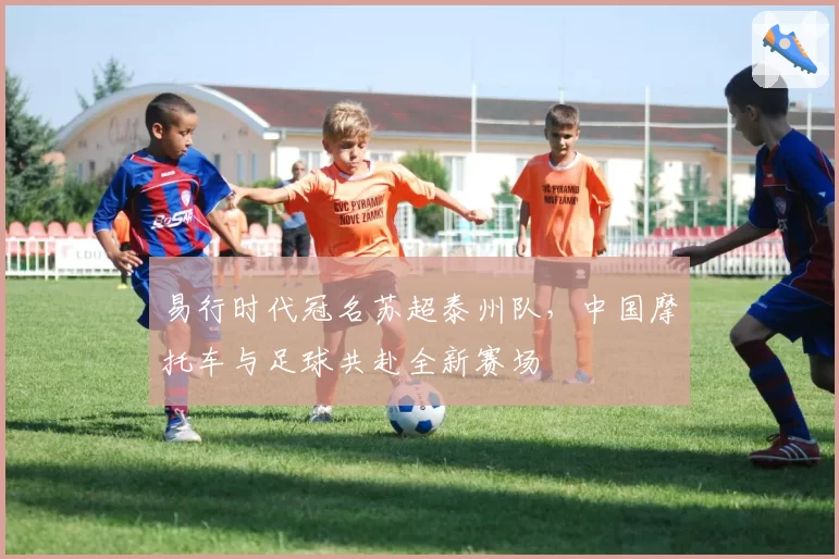 易行时代冠名苏超泰州队,中国摩托车与足球共赴全新赛场