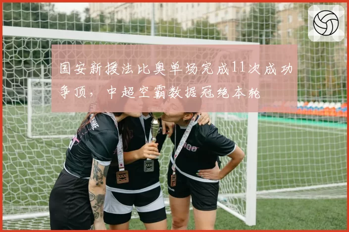 国安新援法比奥单场完成11次成功争顶，中超空霸数据冠绝本轮