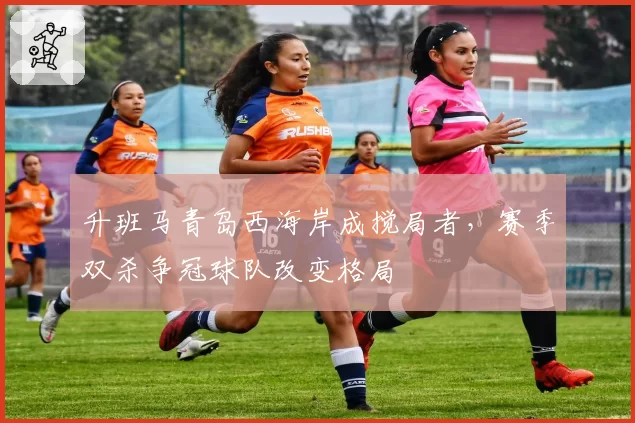 升班马青岛西海岸成搅局者，赛季双杀争冠球队改变格局