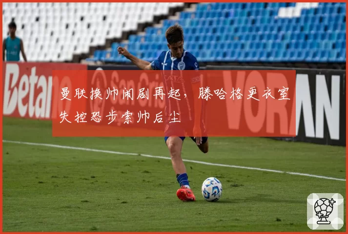 曼联换帅闹剧再起,滕哈格更衣室失控恐步索帅后尘