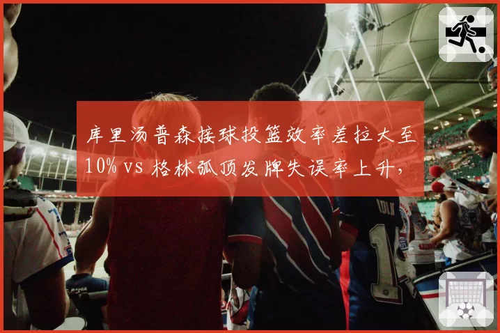 库里汤普森接球投篮效率差拉大至10% vs 格林弧顶发牌失误率上升，勇士死亡五小体系危机