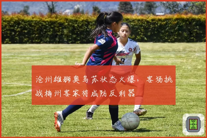 沧州雄狮奥乌苏状态火爆，客场挑战梅州客家将成防反利器