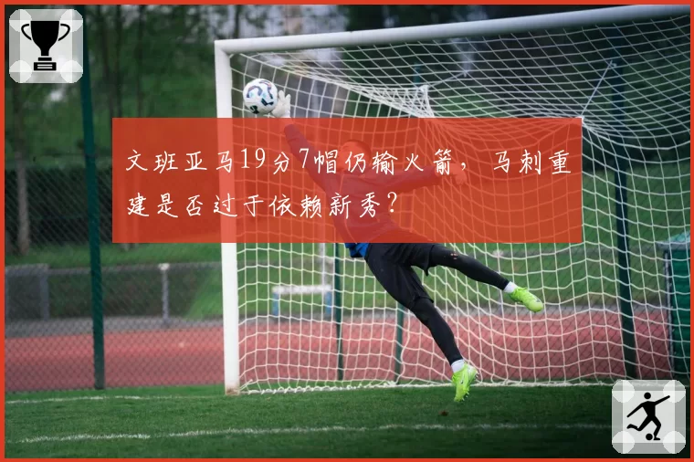 文班亚马19分7帽仍输火箭,马刺重建是否过于依赖新秀?